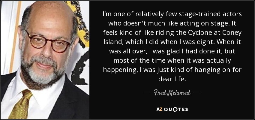 I'm one of relatively few stage-trained actors who doesn't much like acting on stage. It feels kind of like riding the Cyclone at Coney Island, which I did when I was eight. When it was all over, I was glad I had done it, but most of the time when it was actually happening, I was just kind of hanging on for dear life. - Fred Melamed