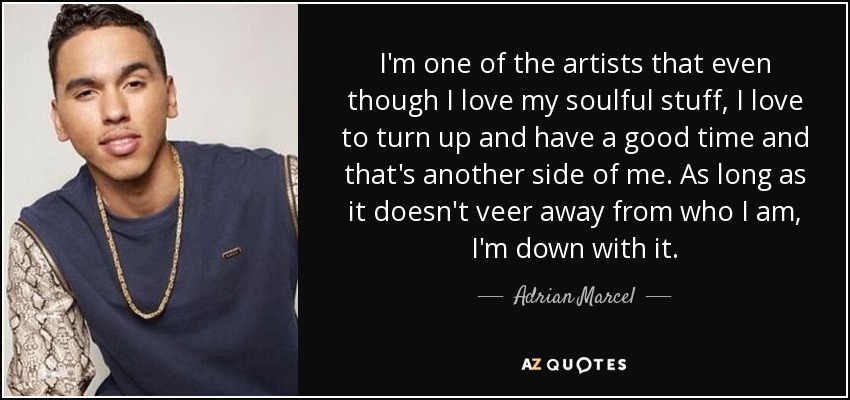 I'm one of the artists that even though I love my soulful stuff, I love to turn up and have a good time and that's another side of me. As long as it doesn't veer away from who I am, I'm down with it. - Adrian Marcel