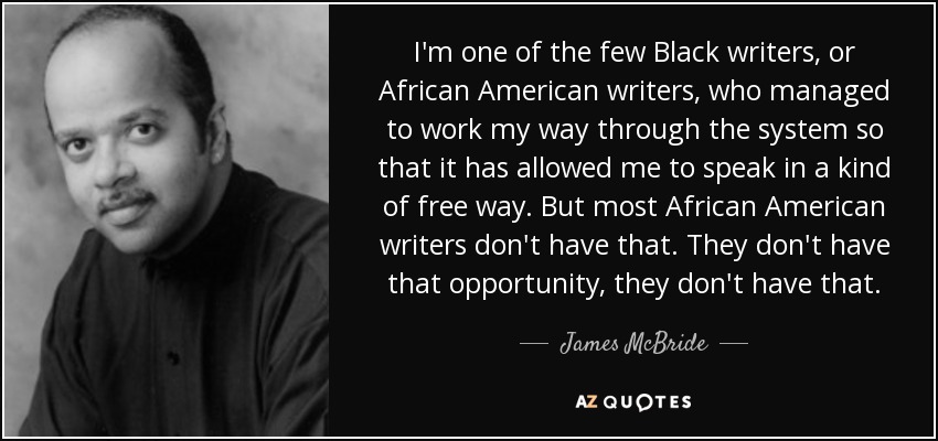 I'm one of the few Black writers, or African American writers, who managed to work my way through the system so that it has allowed me to speak in a kind of free way. But most African American writers don't have that. They don't have that opportunity, they don't have that. - James McBride