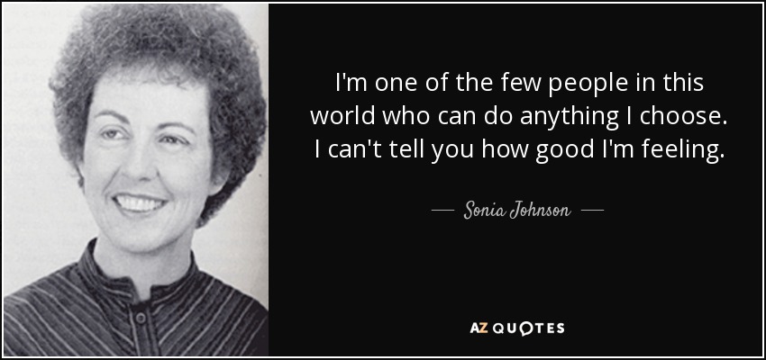 I'm one of the few people in this world who can do anything I choose. I can't tell you how good I'm feeling. - Sonia Johnson