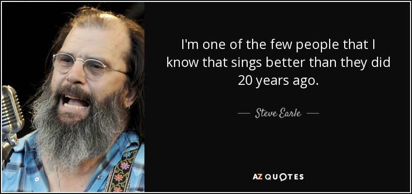 I'm one of the few people that I know that sings better than they did 20 years ago. - Steve Earle