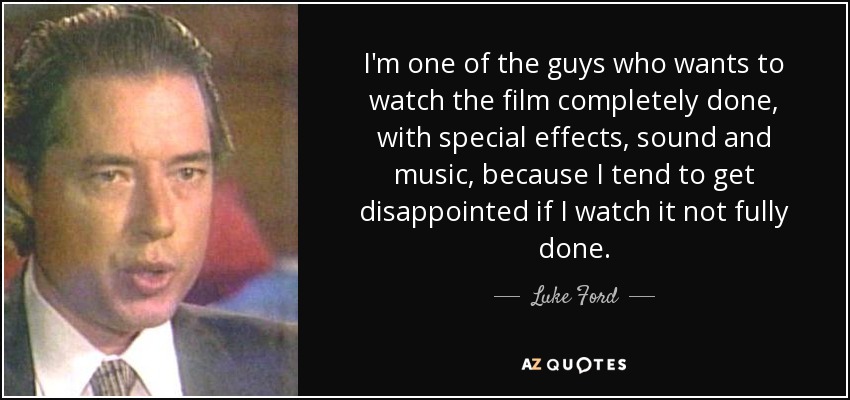 I'm one of the guys who wants to watch the film completely done, with special effects, sound and music, because I tend to get disappointed if I watch it not fully done. - Luke Ford
