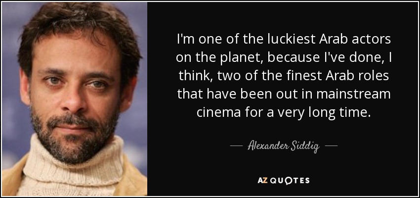 I'm one of the luckiest Arab actors on the planet, because I've done, I think, two of the finest Arab roles that have been out in mainstream cinema for a very long time. - Alexander Siddig