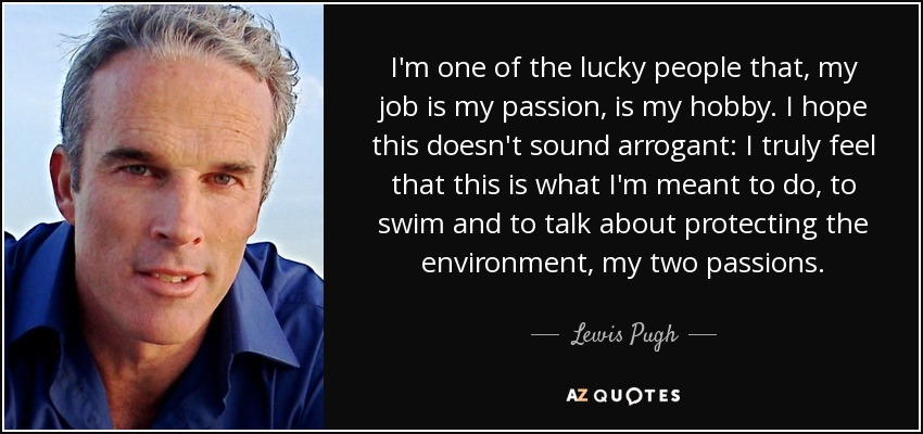 I'm one of the lucky people that, my job is my passion, is my hobby. I hope this doesn't sound arrogant: I truly feel that this is what I'm meant to do, to swim and to talk about protecting the environment, my two passions. - Lewis Pugh