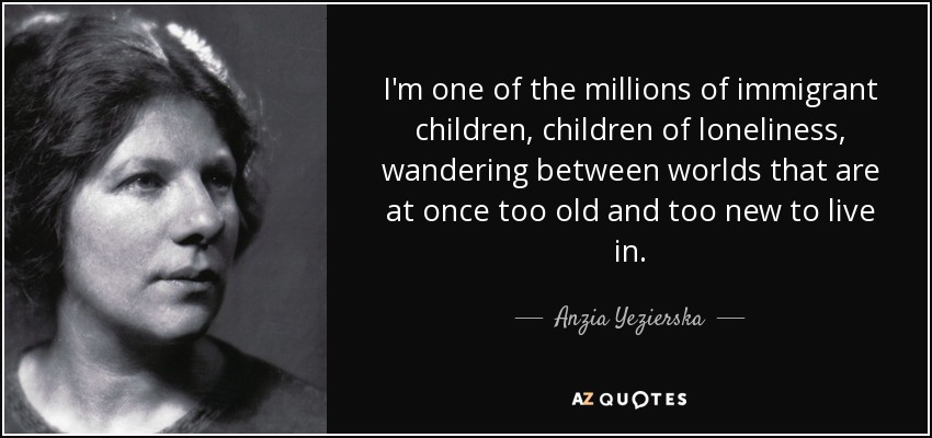 I'm one of the millions of immigrant children, children of loneliness, wandering between worlds that are at once too old and too new to live in. - Anzia Yezierska