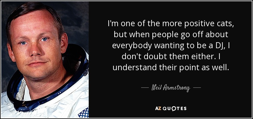 I'm one of the more positive cats, but when people go off about everybody wanting to be a DJ, I don't doubt them either. I understand their point as well. - Neil Armstrong