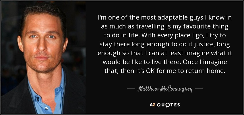 I'm one of the most adaptable guys I know in as much as travelling is my favourite thing to do in life. With every place I go, I try to stay there long enough to do it justice, long enough so that I can at least imagine what it would be like to live there. Once I imagine that, then it's OK for me to return home. - Matthew McConaughey