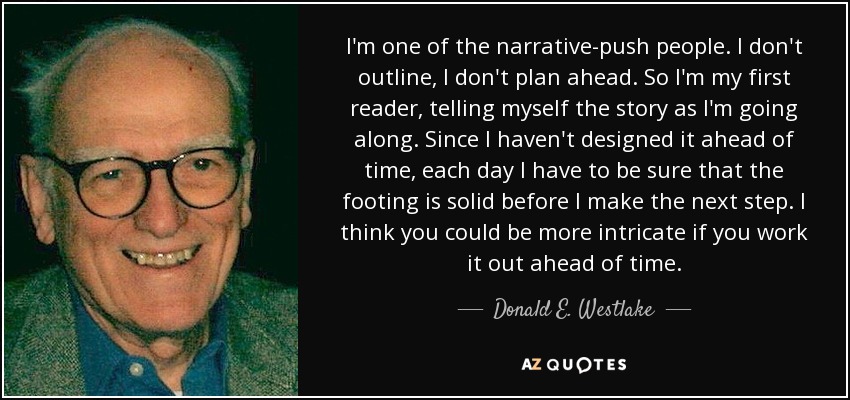 I'm one of the narrative-push people. I don't outline, I don't plan ahead. So I'm my first reader, telling myself the story as I'm going along. Since I haven't designed it ahead of time, each day I have to be sure that the footing is solid before I make the next step. I think you could be more intricate if you work it out ahead of time. - Donald E. Westlake