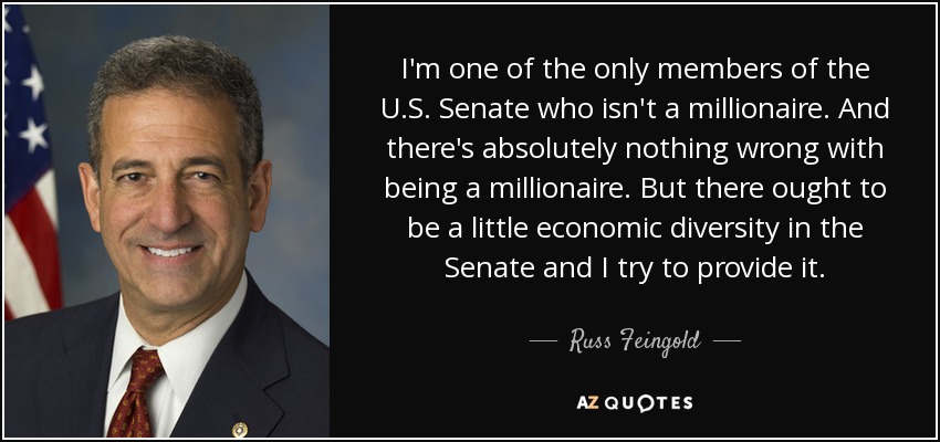 I'm one of the only members of the U.S. Senate who isn't a millionaire. And there's absolutely nothing wrong with being a millionaire. But there ought to be a little economic diversity in the Senate and I try to provide it. - Russ Feingold
