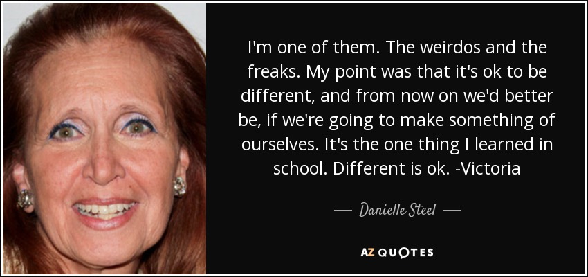 I'm one of them. The weirdos and the freaks. My point was that it's ok to be different, and from now on we'd better be, if we're going to make something of ourselves. It's the one thing I learned in school. Different is ok. -Victoria - Danielle Steel