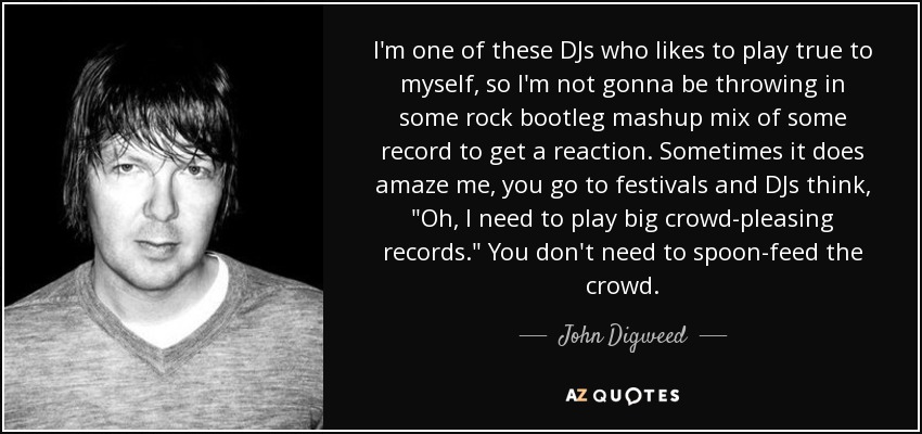 I'm one of these DJs who likes to play true to myself, so I'm not gonna be throwing in some rock bootleg mashup mix of some record to get a reaction. Sometimes it does amaze me, you go to festivals and DJs think, 