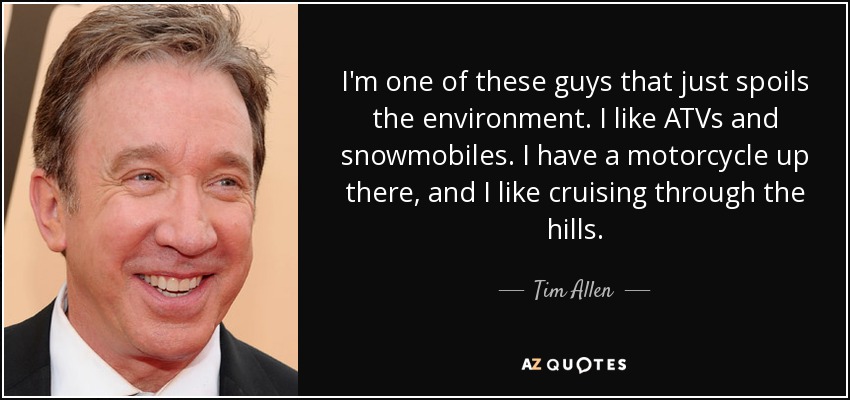 I'm one of these guys that just spoils the environment. I like ATVs and snowmobiles. I have a motorcycle up there, and I like cruising through the hills. - Tim Allen