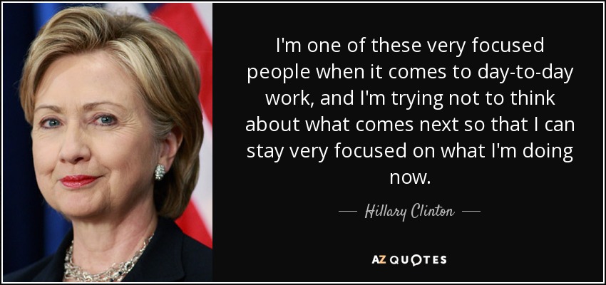 I'm one of these very focused people when it comes to day-to-day work, and I'm trying not to think about what comes next so that I can stay very focused on what I'm doing now. - Hillary Clinton
