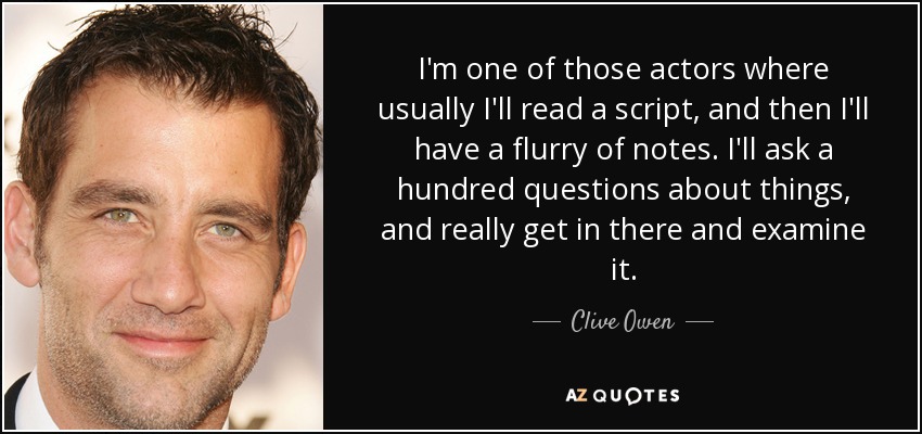 I'm one of those actors where usually I'll read a script, and then I'll have a flurry of notes. I'll ask a hundred questions about things, and really get in there and examine it. - Clive Owen