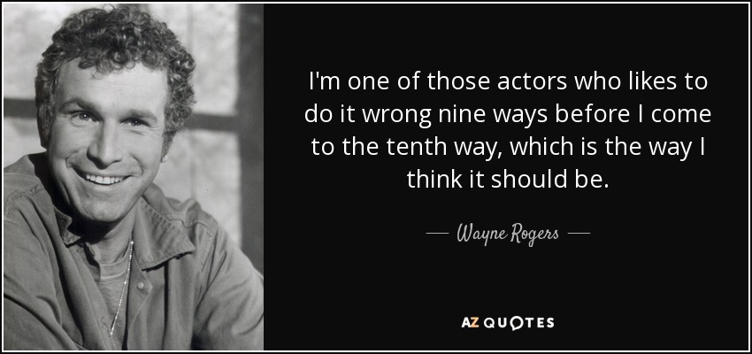 I'm one of those actors who likes to do it wrong nine ways before I come to the tenth way, which is the way I think it should be. - Wayne Rogers