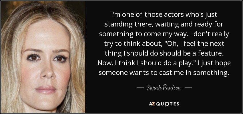 I'm one of those actors who's just standing there, waiting and ready for something to come my way. I don't really try to think about, 