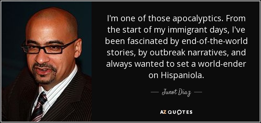 I'm one of those apocalyptics. From the start of my immigrant days, I've been fascinated by end-of-the-world stories, by outbreak narratives, and always wanted to set a world-ender on Hispaniola. - Junot Diaz