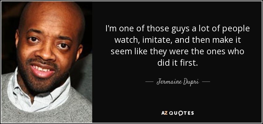 I'm one of those guys a lot of people watch, imitate, and then make it seem like they were the ones who did it first. - Jermaine Dupri