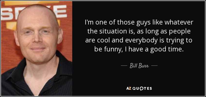 I'm one of those guys like whatever the situation is, as long as people are cool and everybody is trying to be funny, I have a good time. - Bill Burr