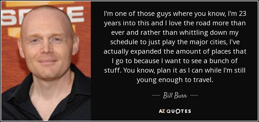 I'm one of those guys where you know, I'm 23 years into this and I love the road more than ever and rather than whittling down my schedule to just play the major cities, I've actually expanded the amount of places that I go to because I want to see a bunch of stuff. You know, plan it as I can while I'm still young enough to travel. - Bill Burr
