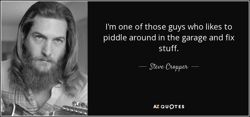 I'm one of those guys who likes to piddle around in the garage and fix stuff. - Steve Cropper