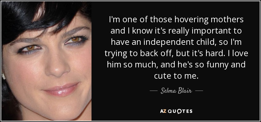 I'm one of those hovering mothers and I know it's really important to have an independent child, so I'm trying to back off, but it's hard. I love him so much, and he's so funny and cute to me. - Selma Blair