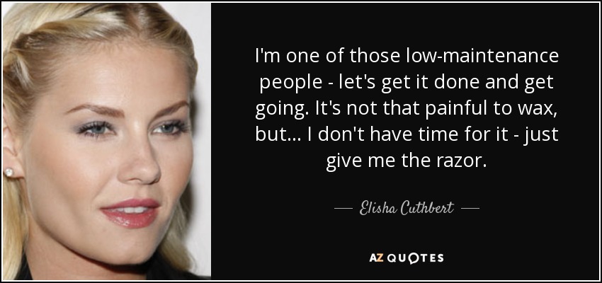 I'm one of those low-maintenance people - let's get it done and get going. It's not that painful to wax, but... I don't have time for it - just give me the razor. - Elisha Cuthbert