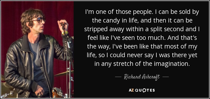 I'm one of those people. I can be sold by the candy in life, and then it can be stripped away within a split second and I feel like I've seen too much. And that's the way, I've been like that most of my life, so I could never say I was there yet in any stretch of the imagination. - Richard Ashcroft