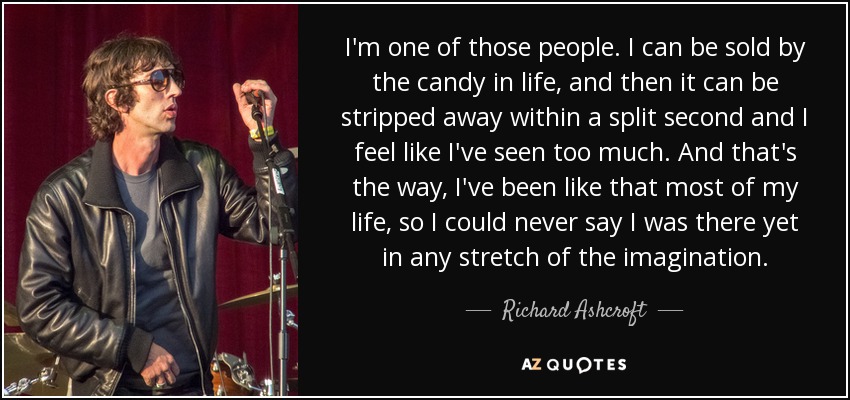 I'm one of those people. I can be sold by the candy in life, and then it can be stripped away within a split second and I feel like I've seen too much. And that's the way, I've been like that most of my life, so I could never say I was there yet in any stretch of the imagination. - Richard Ashcroft