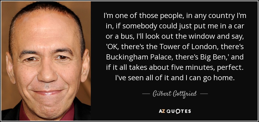 I'm one of those people, in any country I'm in, if somebody could just put me in a car or a bus, I'll look out the window and say, 'OK, there's the Tower of London, there's Buckingham Palace, there's Big Ben,' and if it all takes about five minutes, perfect. I've seen all of it and I can go home. - Gilbert Gottfried