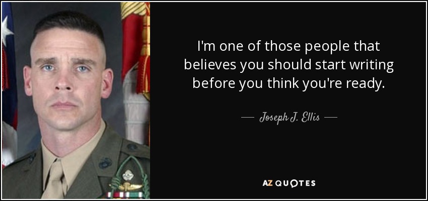 I'm one of those people that believes you should start writing before you think you're ready. - Joseph J. Ellis