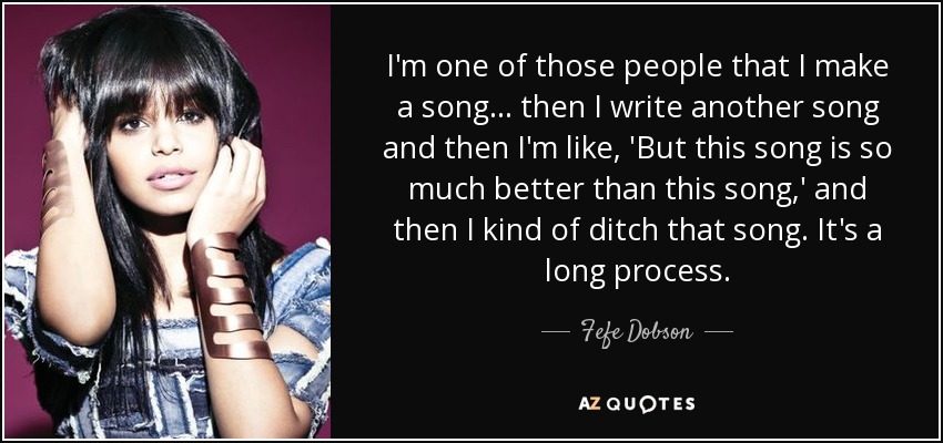 I'm one of those people that I make a song... then I write another song and then I'm like, 'But this song is so much better than this song,' and then I kind of ditch that song. It's a long process. - Fefe Dobson