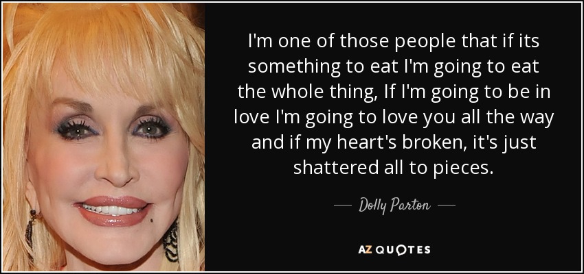 I'm one of those people that if its something to eat I'm going to eat the whole thing, If I'm going to be in love I'm going to love you all the way and if my heart's broken, it's just shattered all to pieces. - Dolly Parton