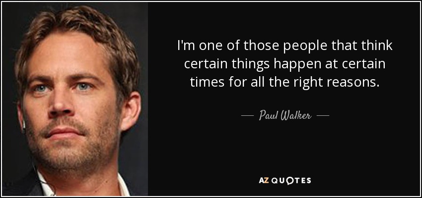 I'm one of those people that think certain things happen at certain times for all the right reasons. - Paul Walker