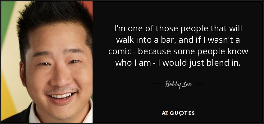 I'm one of those people that will walk into a bar, and if I wasn't a comic - because some people know who I am - I would just blend in. - Bobby Lee