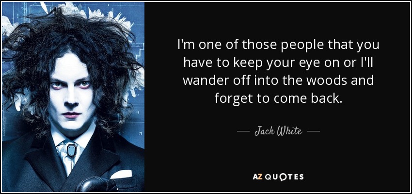 I'm one of those people that you have to keep your eye on or I'll wander off into the woods and forget to come back. - Jack White