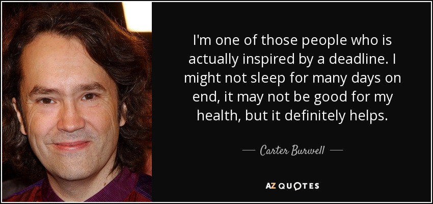 I'm one of those people who is actually inspired by a deadline. I might not sleep for many days on end, it may not be good for my health, but it definitely helps. - Carter Burwell
