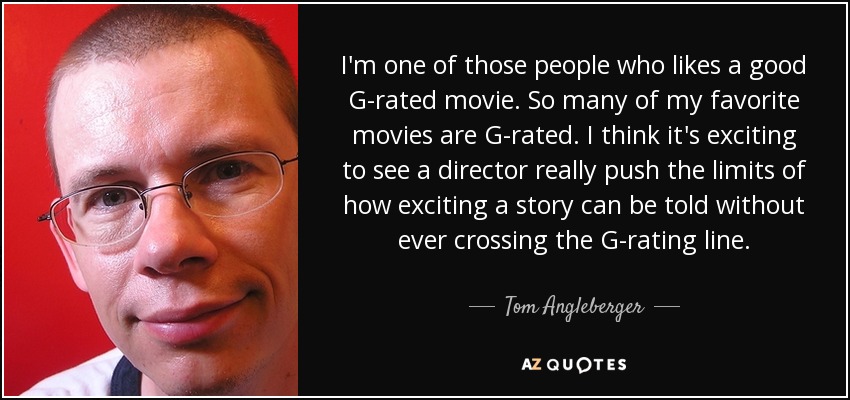 I'm one of those people who likes a good G-rated movie. So many of my favorite movies are G-rated. I think it's exciting to see a director really push the limits of how exciting a story can be told without ever crossing the G-rating line. - Tom Angleberger