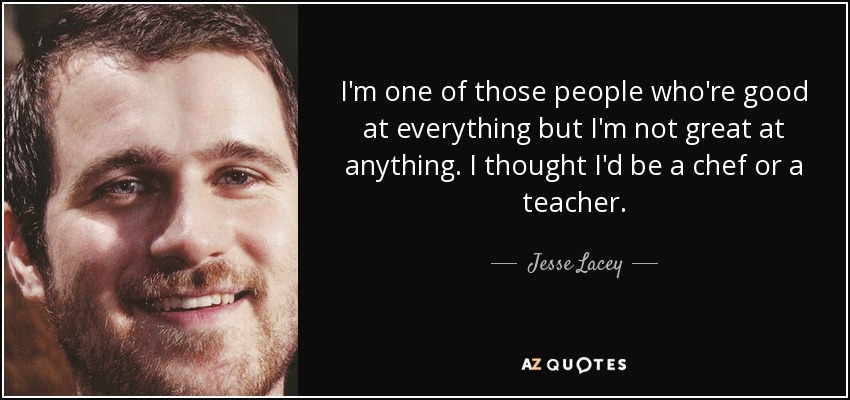 I'm one of those people who're good at everything but I'm not great at anything. I thought I'd be a chef or a teacher. - Jesse Lacey
