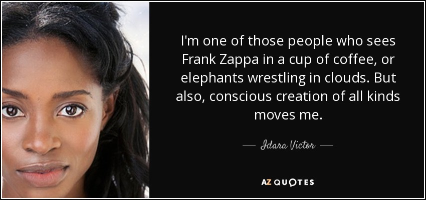 I'm one of those people who sees Frank Zappa in a cup of coffee, or elephants wrestling in clouds. But also, conscious creation of all kinds moves me. - Idara Victor