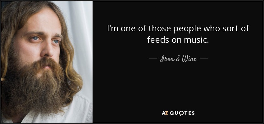 I'm one of those people who sort of feeds on music. - Iron & Wine