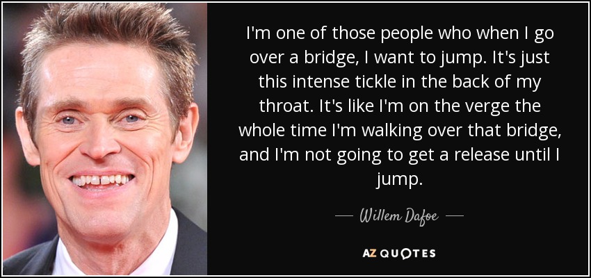 I'm one of those people who when I go over a bridge, I want to jump. It's just this intense tickle in the back of my throat. It's like I'm on the verge the whole time I'm walking over that bridge, and I'm not going to get a release until I jump. - Willem Dafoe