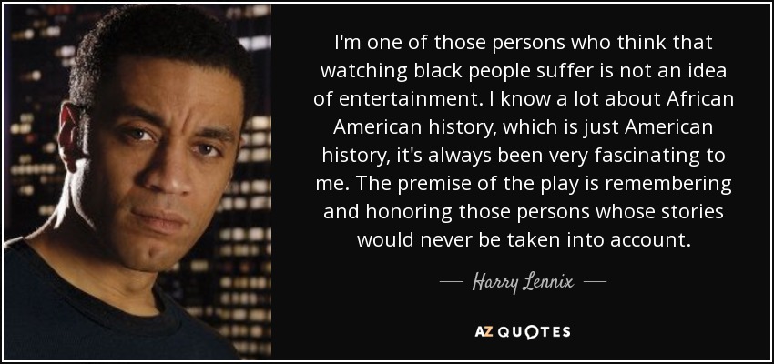 I'm one of those persons who think that watching black people suffer is not an idea of entertainment. I know a lot about African American history, which is just American history, it's always been very fascinating to me. The premise of the play is remembering and honoring those persons whose stories would never be taken into account. - Harry Lennix