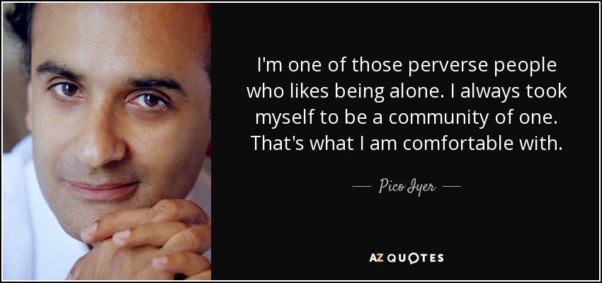 I'm one of those perverse people who likes being alone. I always took myself to be a community of one. That's what I am comfortable with. - Pico Iyer