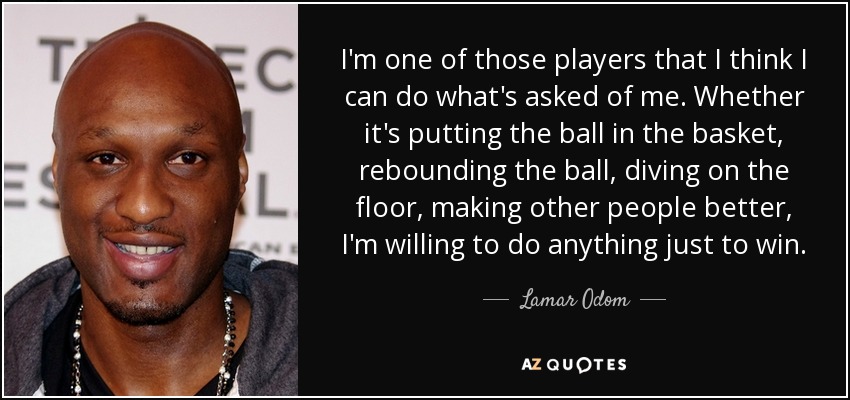 I'm one of those players that I think I can do what's asked of me. Whether it's putting the ball in the basket, rebounding the ball, diving on the floor, making other people better, I'm willing to do anything just to win. - Lamar Odom
