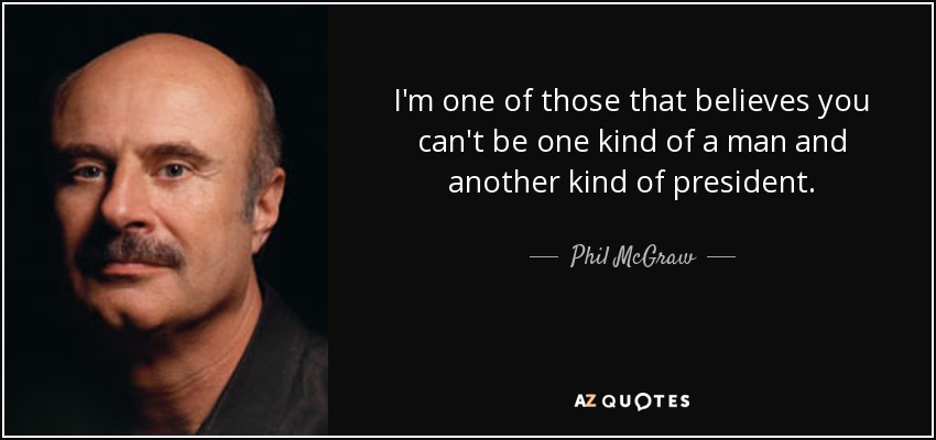 I'm one of those that believes you can't be one kind of a man and another kind of president. - Phil McGraw
