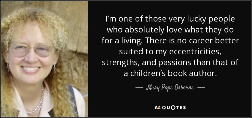 I’m one of those very lucky people who absolutely love what they do for a living. There is no career better suited to my eccentricities, strengths, and passions than that of a children’s book author. - Mary Pope Osborne