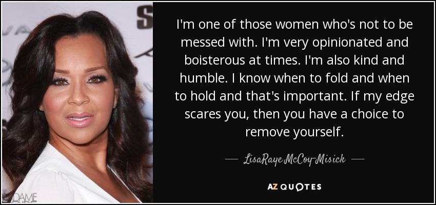 I'm one of those women who's not to be messed with. I'm very opinionated and boisterous at times. I'm also kind and humble. I know when to fold and when to hold and that's important. If my edge scares you, then you have a choice to remove yourself. - LisaRaye McCoy-Misick