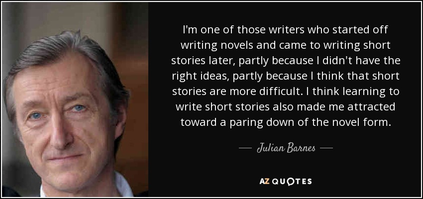 I'm one of those writers who started off writing novels and came to writing short stories later, partly because I didn't have the right ideas, partly because I think that short stories are more difficult. I think learning to write short stories also made me attracted toward a paring down of the novel form. - Julian Barnes