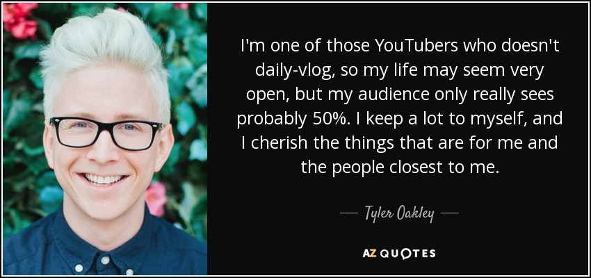 I'm one of those YouTubers who doesn't daily-vlog, so my life may seem very open, but my audience only really sees probably 50%. I keep a lot to myself, and I cherish the things that are for me and the people closest to me. - Tyler Oakley